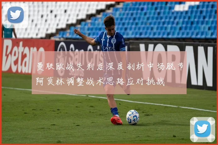 曼联欧战失利后深度剖析中场脱节阿莫林调整战术思路应对挑战