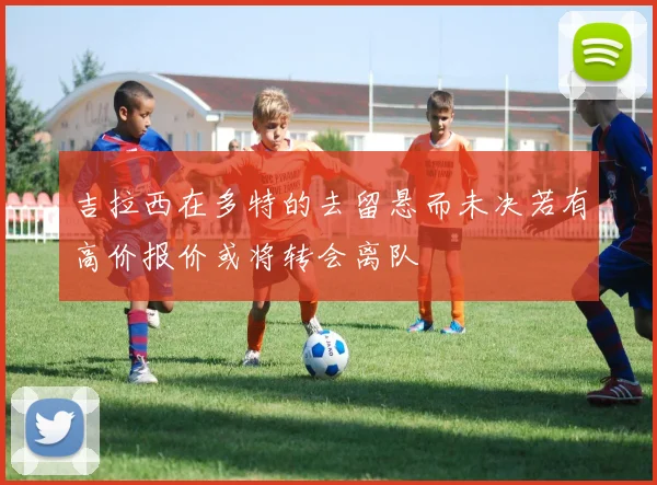 吉拉西在多特的去留悬而未决若有高价报价或将转会离队