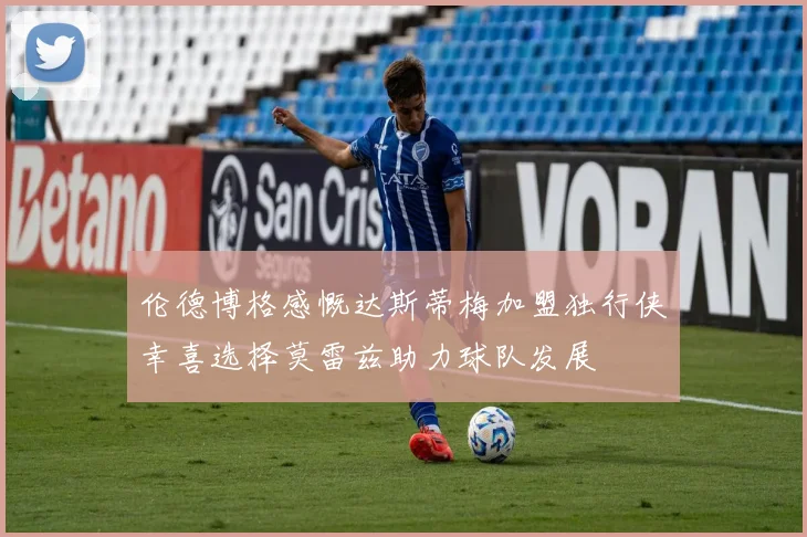 伦德博格感慨达斯蒂梅加盟独行侠幸喜选择莫雷兹助力球队发展