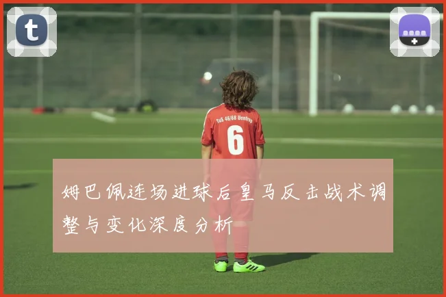 姆巴佩连场进球后皇马反击战术调整与变化深度分析