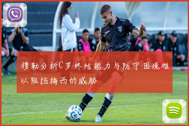 穆勒分析C罗终结能力与防守困境难以阻挡梅西的威胁