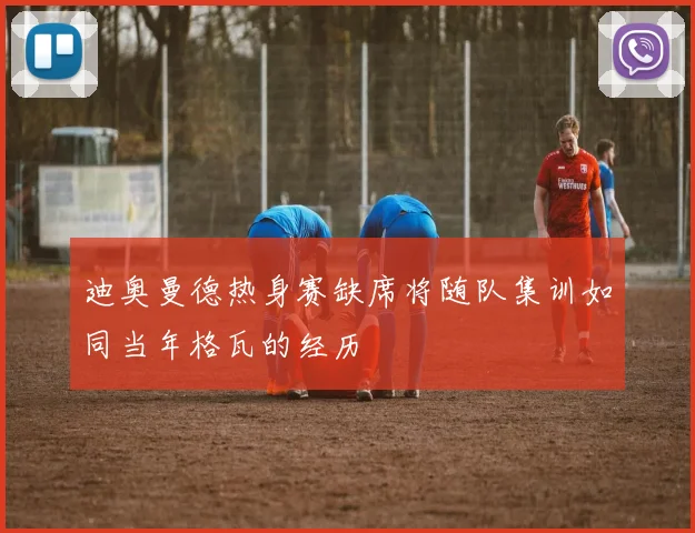 迪奥曼德热身赛缺席将随队集训如同当年格瓦的经历