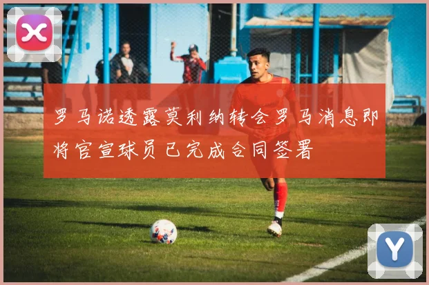 罗马诺透露莫利纳转会罗马消息即将官宣球员已完成合同签署