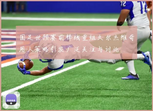 国足世预赛前锋线重组久尔杰维奇用人策略引发广泛关注与讨论