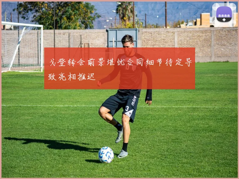 戈登转会前景堪忧合同细节待定导致亮相推迟