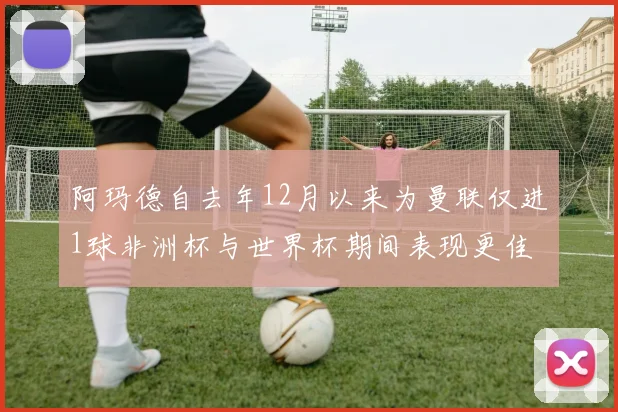 阿玛德自去年12月以来为曼联仅进1球非洲杯与世界杯期间表现更佳