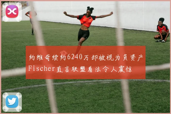 约维奇续约6240万却被视为负资产Fischer直言联盟看法令人震惊