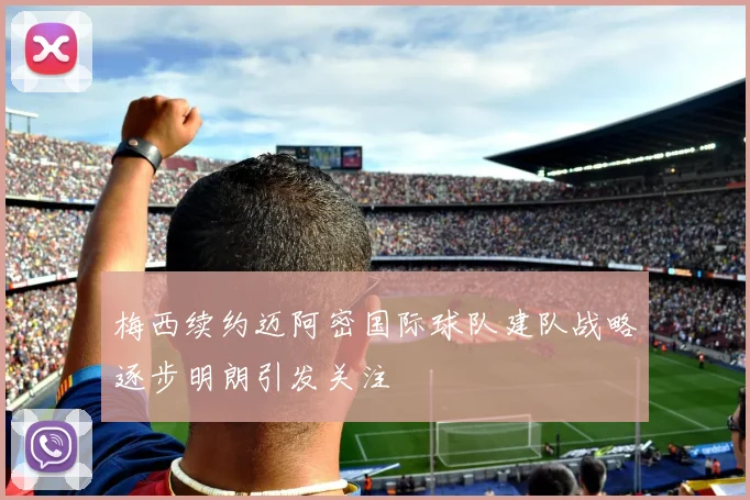 梅西续约迈阿密国际球队建队战略逐步明朗引发关注