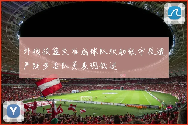 外线投篮失准成球队软肋张宇辰遭严防多名队员表现低迷