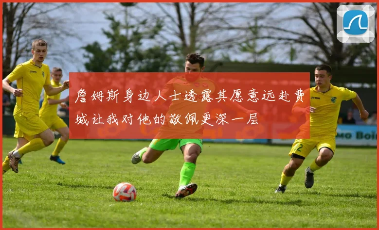 詹姆斯身边人士透露其愿意远赴费城让我对他的敬佩更深一层