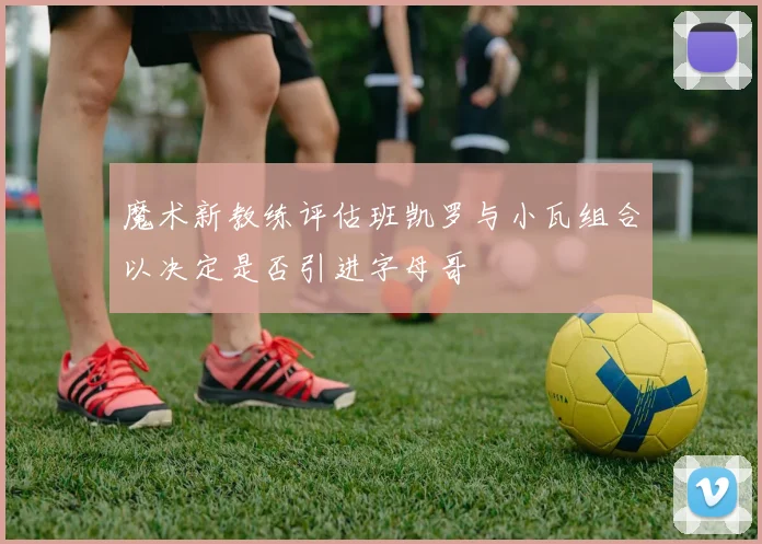 魔术新教练评估班凯罗与小瓦组合以决定是否引进字母哥