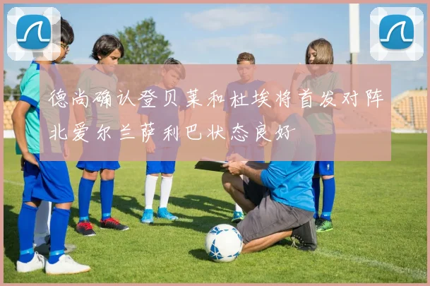 德尚确认登贝莱和杜埃将首发对阵北爱尔兰萨利巴状态良好
