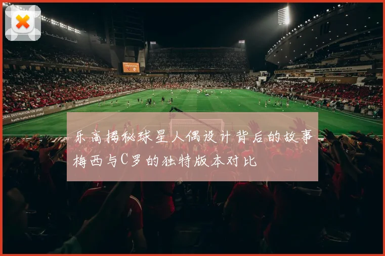 乐高揭秘球星人偶设计背后的故事梅西与C罗的独特版本对比