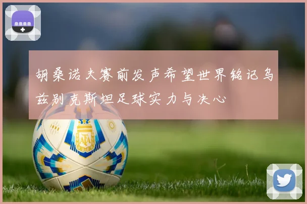 胡桑诺夫赛前发声希望世界铭记乌兹别克斯坦足球实力与决心