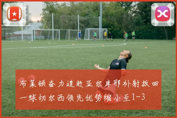 布莱顿奋力追赶亚尔库耶补射扳回一球切尔西领先优势缩小至1-3