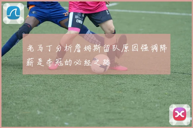 老马丁分析詹姆斯留队原因强调降薪是夺冠的必经之路
