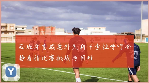西班牙首战意外失利卡索拉呼吁冷静看待比赛挑战与困难