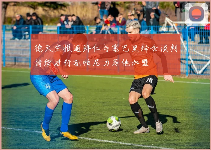 德天空报道拜仁与塞巴里转会谈判持续进行孔帕尼力荐他加盟
