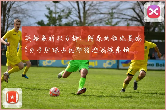 英超最新积分榜：阿森纳领先曼城6分净胜球占优即将迎战埃弗顿