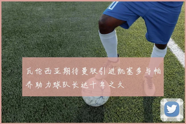 瓦伦西亚期待曼联引进凯塞多与帕乔助力球队长达十年之久