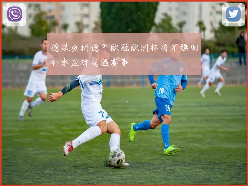德媒分析德甲欧冠欧洲杯将不强制补水应对高温赛事